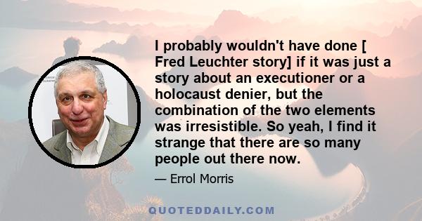 I probably wouldn't have done [ Fred Leuchter story] if it was just a story about an executioner or a holocaust denier, but the combination of the two elements was irresistible. So yeah, I find it strange that there are 