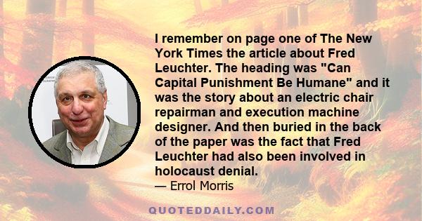 I remember on page one of The New York Times the article about Fred Leuchter. The heading was Can Capital Punishment Be Humane and it was the story about an electric chair repairman and execution machine designer. And