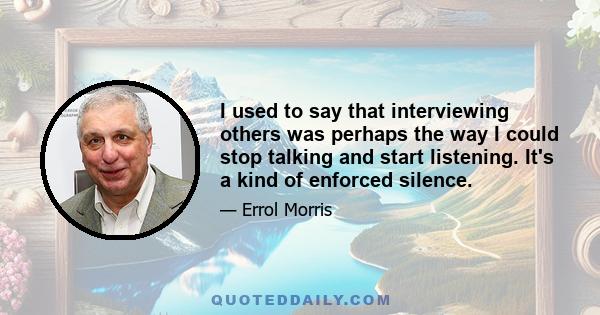 I used to say that interviewing others was perhaps the way I could stop talking and start listening. It's a kind of enforced silence.