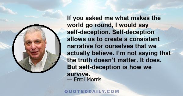 If you asked me what makes the world go round, I would say self-deception. Self-deception allows us to create a consistent narrative for ourselves that we actually believe. I’m not saying that the truth doesn’t matter.