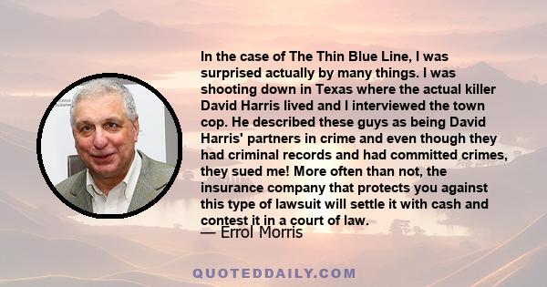 In the case of The Thin Blue Line, I was surprised actually by many things. I was shooting down in Texas where the actual killer David Harris lived and I interviewed the town cop. He described these guys as being David