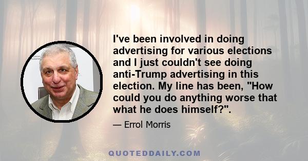 I've been involved in doing advertising for various elections and I just couldn't see doing anti-Trump advertising in this election. My line has been, How could you do anything worse that what he does himself?.