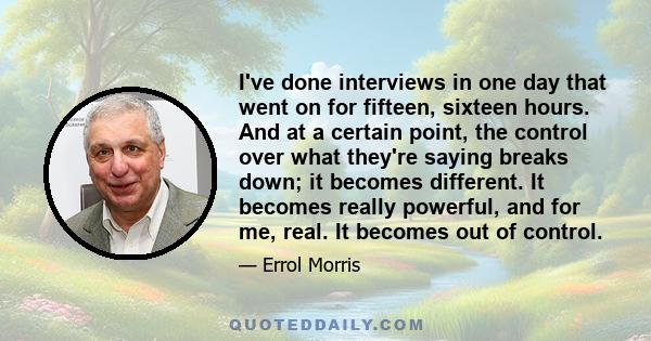 I've done interviews in one day that went on for fifteen, sixteen hours. And at a certain point, the control over what they're saying breaks down; it becomes different. It becomes really powerful, and for me, real. It