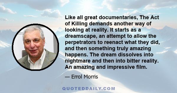 Like all great documentaries, The Act of Killing demands another way of looking at reality. It starts as a dreamscape, an attempt to allow the perpetrators to reenact what they did, and then something truly amazing