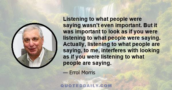 Listening to what people were saying wasn't even important. But it was important to look as if you were listening to what people were saying. Actually, listening to what people are saying, to me, interferes with looking 