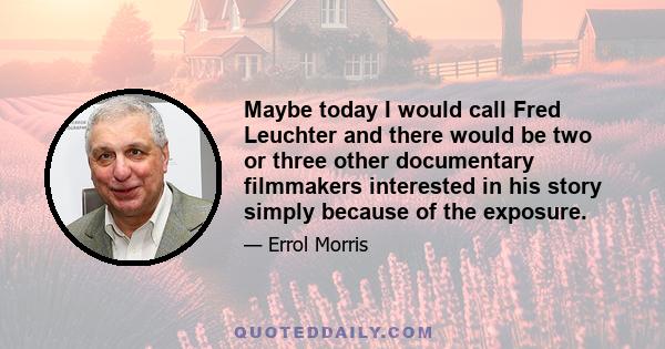 Maybe today I would call Fred Leuchter and there would be two or three other documentary filmmakers interested in his story simply because of the exposure.