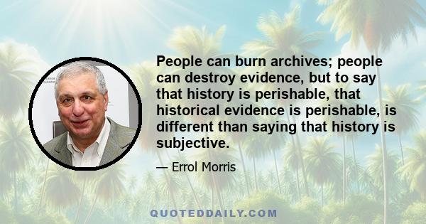 People can burn archives; people can destroy evidence, but to say that history is perishable, that historical evidence is perishable, is different than saying that history is subjective.