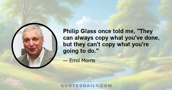 Philip Glass once told me, They can always copy what you've done, but they can't copy what you're going to do.