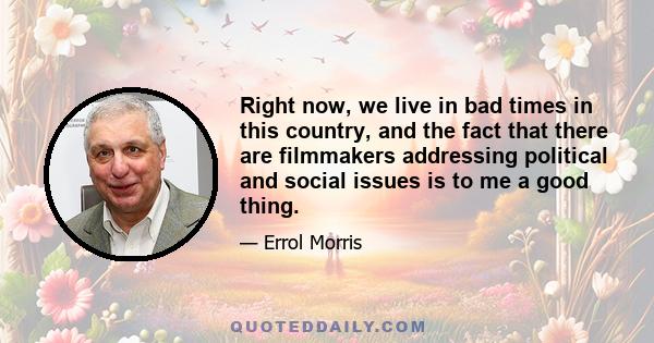 Right now, we live in bad times in this country, and the fact that there are filmmakers addressing political and social issues is to me a good thing.