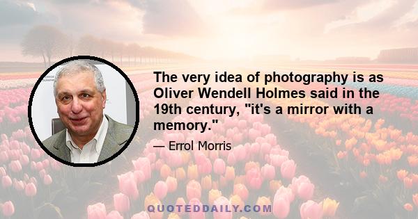 The very idea of photography is as Oliver Wendell Holmes said in the 19th century, it's a mirror with a memory.