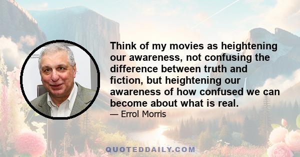 Think of my movies as heightening our awareness, not confusing the difference between truth and fiction, but heightening our awareness of how confused we can become about what is real.