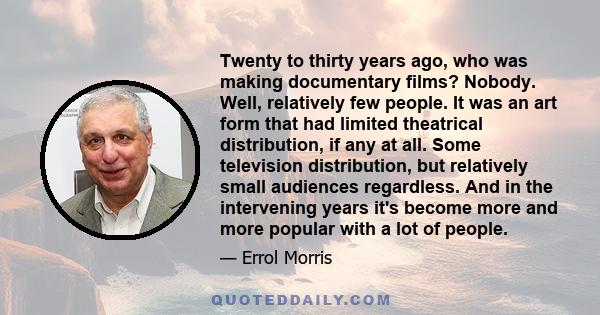 Twenty to thirty years ago, who was making documentary films? Nobody. Well, relatively few people. It was an art form that had limited theatrical distribution, if any at all. Some television distribution, but relatively 