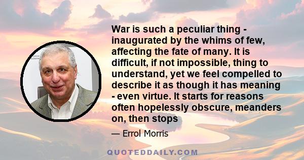 War is such a peculiar thing - inaugurated by the whims of few, affecting the fate of many. It is difficult, if not impossible, thing to understand, yet we feel compelled to describe it as though it has meaning - even