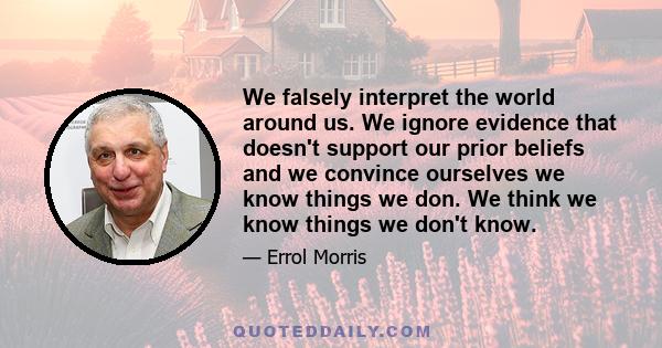 We falsely interpret the world around us. We ignore evidence that doesn't support our prior beliefs and we convince ourselves we know things we don. We think we know things we don't know.