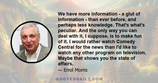 We have more information - a glut of information - than ever before, and perhaps less knowledge. That's what's peculiar. And the only way you can deal with it, I suppose, is to make fun of it. I would rather watch