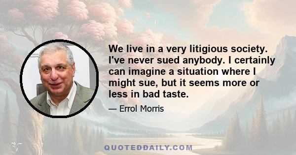 We live in a very litigious society. I've never sued anybody. I certainly can imagine a situation where I might sue, but it seems more or less in bad taste.