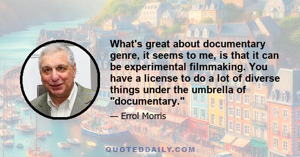 What's great about documentary genre, it seems to me, is that it can be experimental filmmaking. You have a license to do a lot of diverse things under the umbrella of documentary.