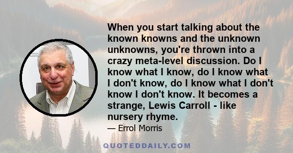 When you start talking about the known knowns and the unknown unknowns, you're thrown into a crazy meta-level discussion. Do I know what I know, do I know what I don't know, do I know what I don't know I don't know. It