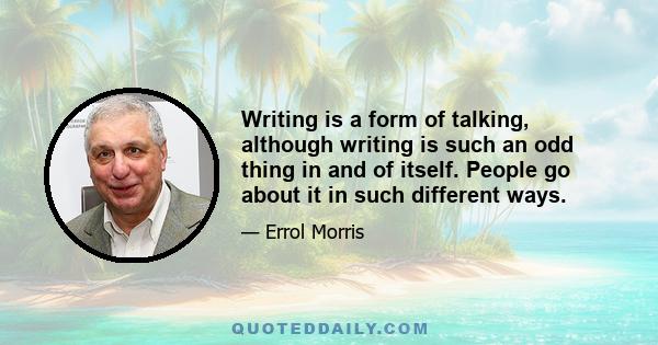 Writing is a form of talking, although writing is such an odd thing in and of itself. People go about it in such different ways.