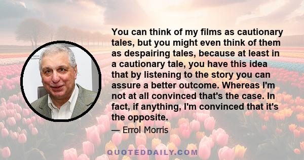 You can think of my films as cautionary tales, but you might even think of them as despairing tales, because at least in a cautionary tale, you have this idea that by listening to the story you can assure a better