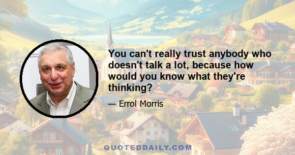 You can't really trust anybody who doesn't talk a lot, because how would you know what they're thinking?