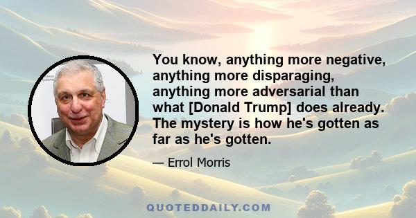 You know, anything more negative, anything more disparaging, anything more adversarial than what [Donald Trump] does already. The mystery is how he's gotten as far as he's gotten.