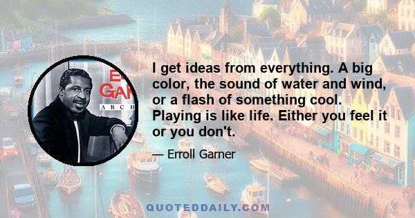 I get ideas from everything. A big color, the sound of water and wind, or a flash of something cool. Playing is like life. Either you feel it or you don't.