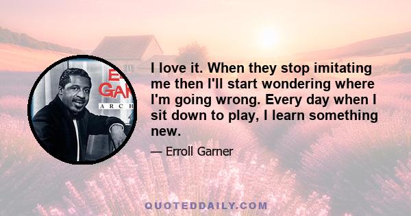 I love it. When they stop imitating me then I'll start wondering where I'm going wrong. Every day when I sit down to play, I learn something new.