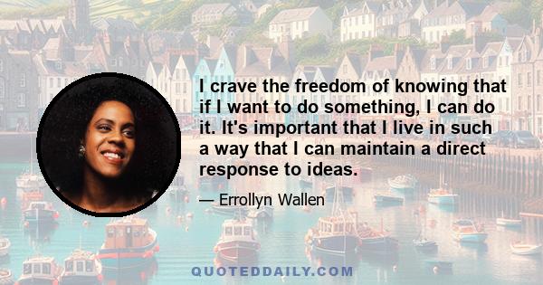 I crave the freedom of knowing that if I want to do something, I can do it. It's important that I live in such a way that I can maintain a direct response to ideas.