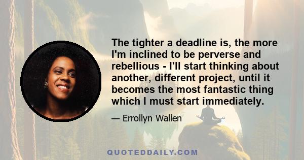 The tighter a deadline is, the more I'm inclined to be perverse and rebellious - I'll start thinking about another, different project, until it becomes the most fantastic thing which I must start immediately.