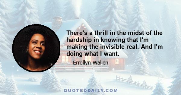 There's a thrill in the midst of the hardship in knowing that I'm making the invisible real. And I'm doing what I want.