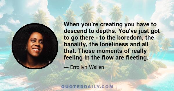 When you're creating you have to descend to depths. You've just got to go there - to the boredom, the banality, the loneliness and all that. Those moments of really feeling in the flow are fleeting.