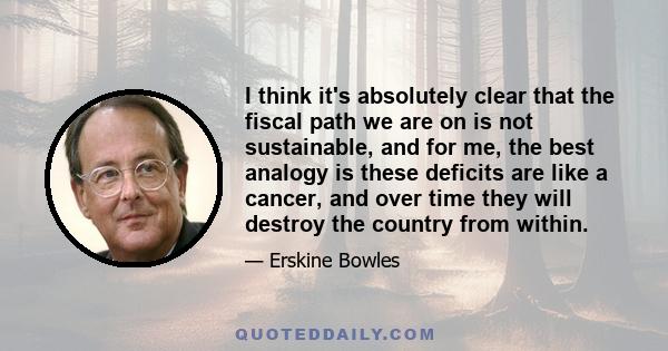 I think it's absolutely clear that the fiscal path we are on is not sustainable, and for me, the best analogy is these deficits are like a cancer, and over time they will destroy the country from within.