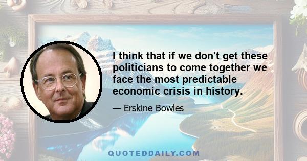 I think that if we don't get these politicians to come together we face the most predictable economic crisis in history.