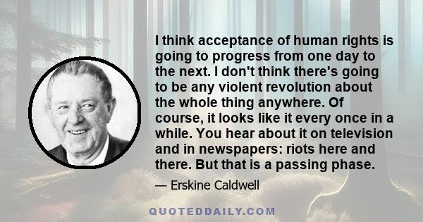 I think acceptance of human rights is going to progress from one day to the next. I don't think there's going to be any violent revolution about the whole thing anywhere. Of course, it looks like it every once in a