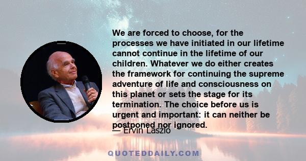 We are forced to choose, for the processes we have initiated in our lifetime cannot continue in the lifetime of our children. Whatever we do either creates the framework for continuing the supreme adventure of life and