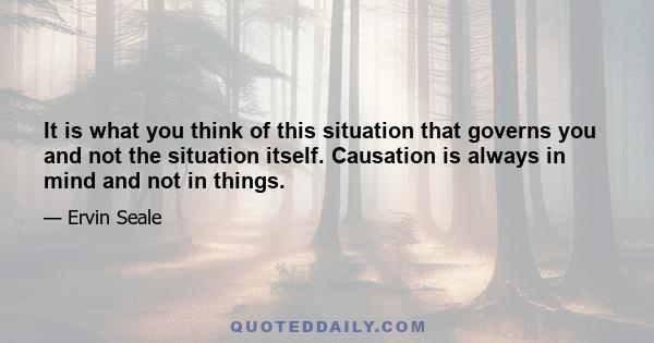 It is what you think of this situation that governs you and not the situation itself. Causation is always in mind and not in things.