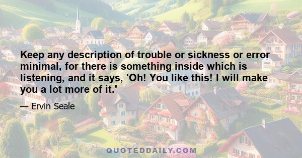 Keep any description of trouble or sickness or error minimal, for there is something inside which is listening, and it says, 'Oh! You like this! I will make you a lot more of it.'