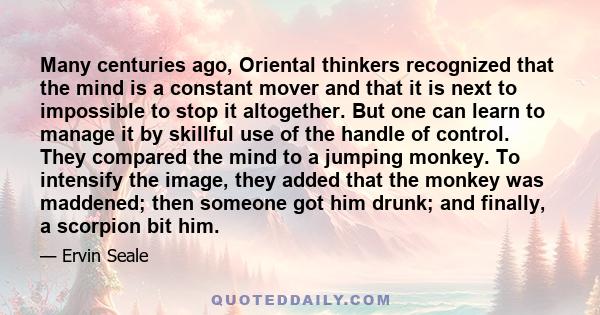 Many centuries ago, Oriental thinkers recognized that the mind is a constant mover and that it is next to impossible to stop it altogether. But one can learn to manage it by skillful use of the handle of control. They