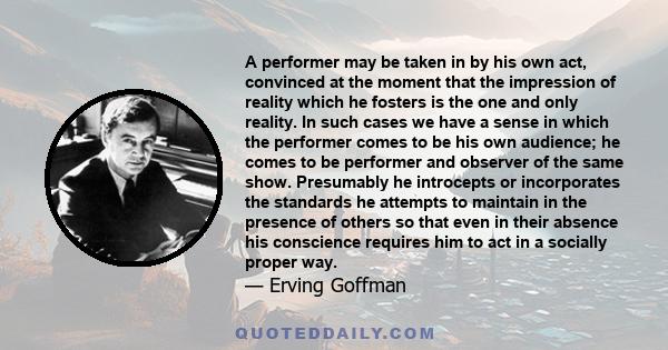 A performer may be taken in by his own act, convinced at the moment that the impression of reality which he fosters is the one and only reality. In such cases we have a sense in which the performer comes to be his own