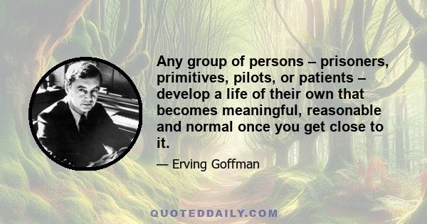 Any group of persons – prisoners, primitives, pilots, or patients – develop a life of their own that becomes meaningful, reasonable and normal once you get close to it.