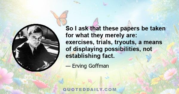 So I ask that these papers be taken for what they merely are: exercises, trials, tryouts, a means of displaying possibilities, not establishing fact.