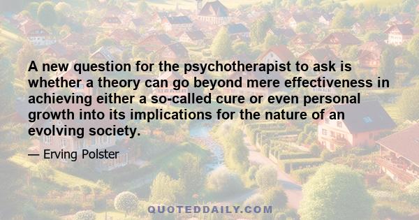 A new question for the psychotherapist to ask is whether a theory can go beyond mere effectiveness in achieving either a so-called cure or even personal growth into its implications for the nature of an evolving society.