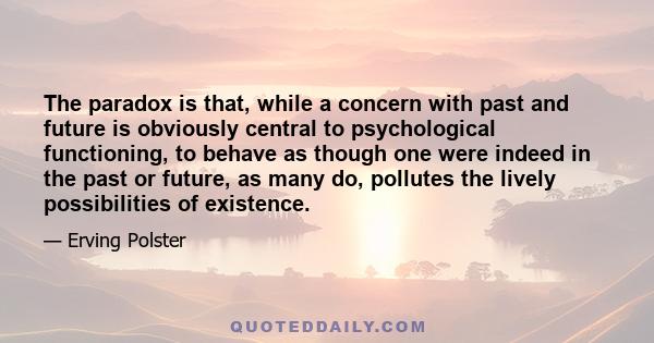 The paradox is that, while a concern with past and future is obviously central to psychological functioning, to behave as though one were indeed in the past or future, as many do, pollutes the lively possibilities of