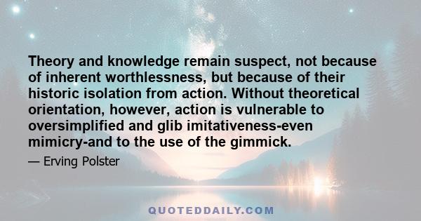 Theory and knowledge remain suspect, not because of inherent worthlessness, but because of their historic isolation from action. Without theoretical orientation, however, action is vulnerable to oversimplified and glib