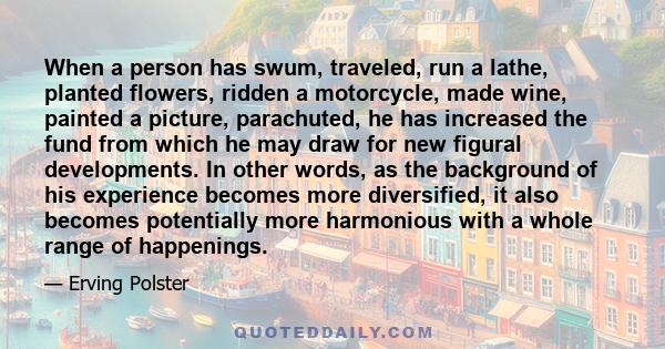When a person has swum, traveled, run a lathe, planted flowers, ridden a motorcycle, made wine, painted a picture, parachuted, he has increased the fund from which he may draw for new figural developments. In other