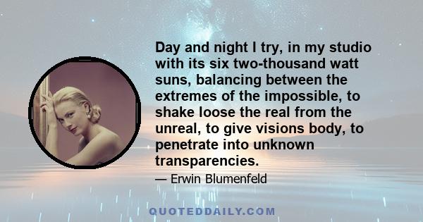 Day and night I try, in my studio with its six two-thousand watt suns, balancing between the extremes of the impossible, to shake loose the real from the unreal, to give visions body, to penetrate into unknown