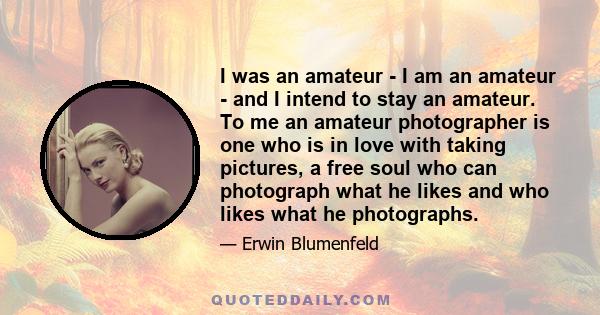 I was an amateur - I am an amateur - and I intend to stay an amateur. To me an amateur photographer is one who is in love with taking pictures, a free soul who can photograph what he likes and who likes what he