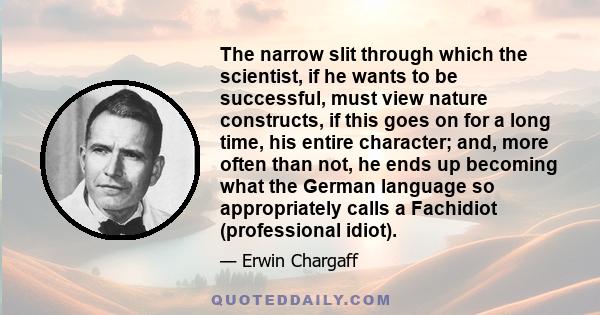 The narrow slit through which the scientist, if he wants to be successful, must view nature constructs, if this goes on for a long time, his entire character; and, more often than not, he ends up becoming what the