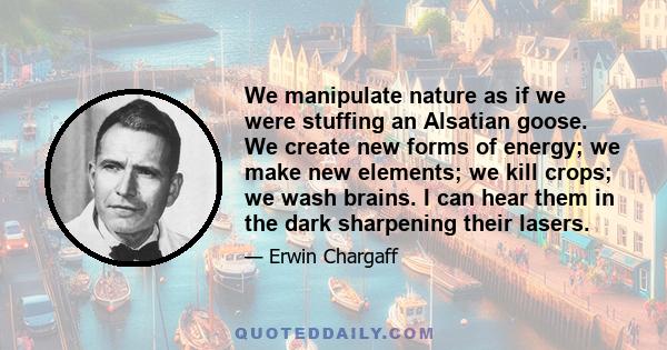 We manipulate nature as if we were stuffing an Alsatian goose. We create new forms of energy; we make new elements; we kill crops; we wash brains. I can hear them in the dark sharpening their lasers.